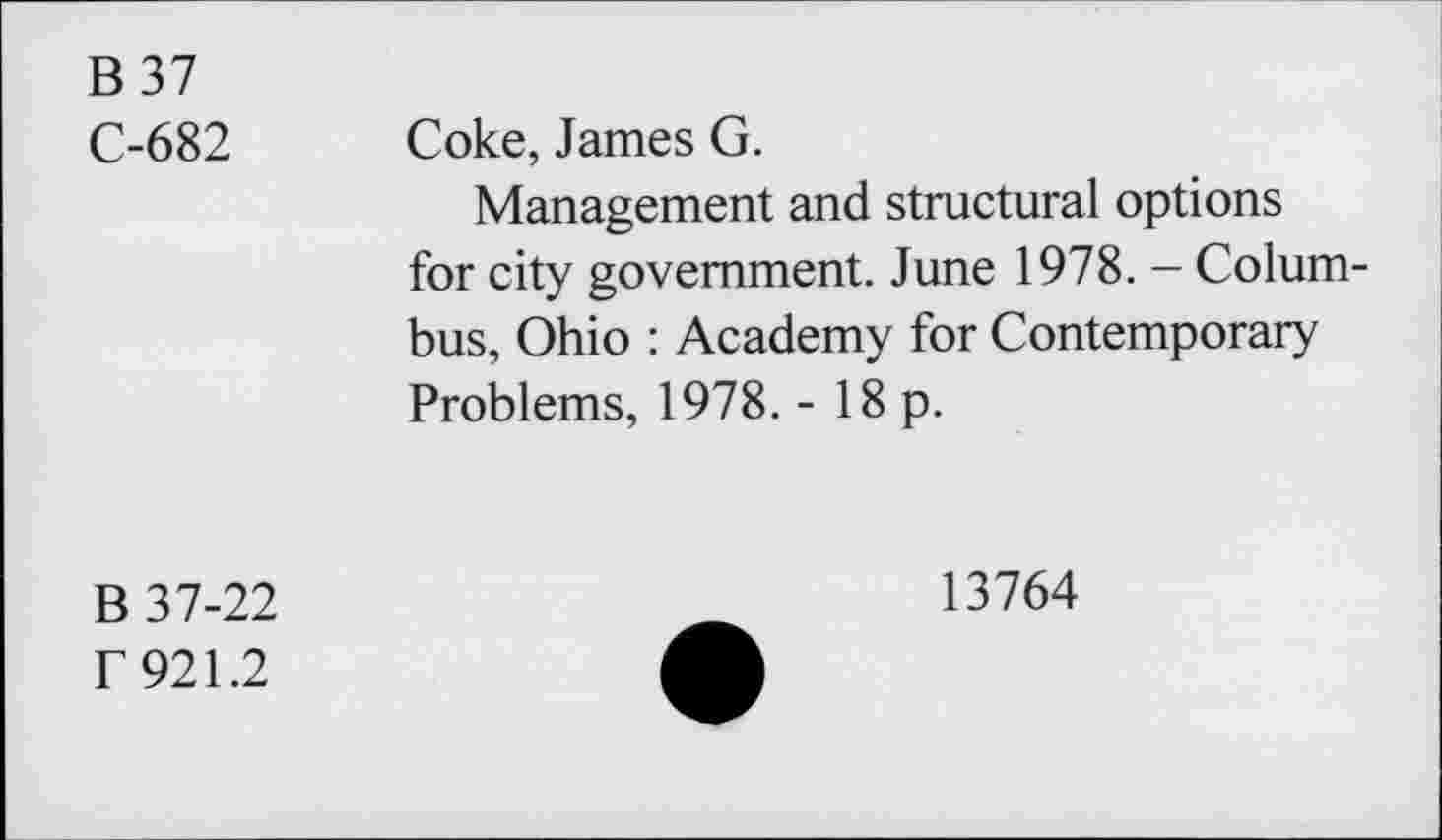 ﻿B 37
C-682 Coke, James G.
Management and structural options for city government. June 1978. - Columbus, Ohio : Academy for Contemporary Problems, 1978. - 18 p.
B 37-22
f 921.2
13764